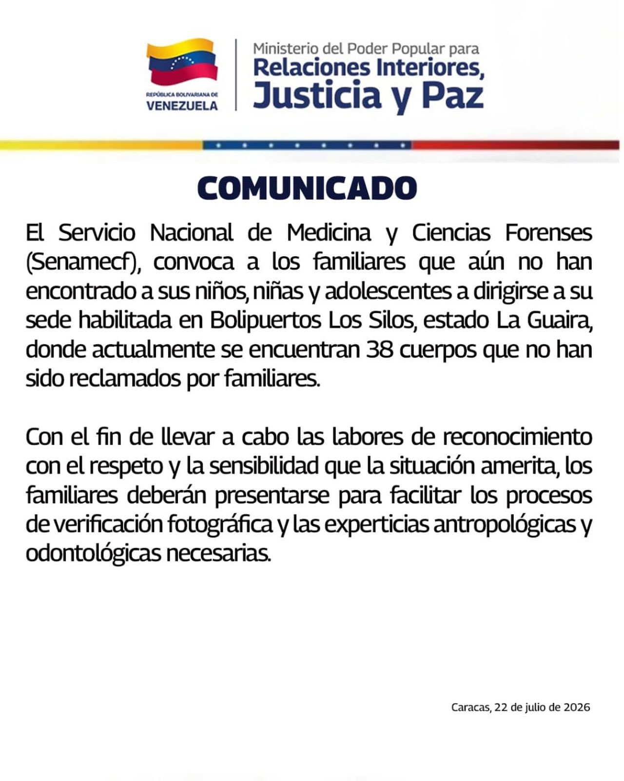 El Servicio Nacional de Medicina y Ciencias Forenses (Senamecf), convoca a los familiares que aún no han encontrado a sus niños, niñas y adolescentes a dirigirse a su sede habilitada en Bolipuertos Los Silos, estado La Guaira, donde actualmente se encuentran 38 cuerpos que no han sido reclamados.

Con el fin de llevar a cabo las labores de reconocimiento con el respeto y la sensibilidad que la situación amerita, los familiares deberán presentarse para facilitar los procesos de verificación fotográfica y las experticias antropológicas y odontológicas necesarias.
Reposted from @minjusticia_ve